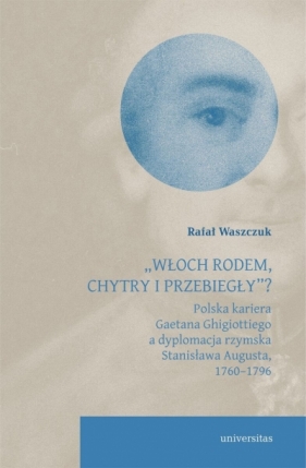 `Włoch rodem, chytry i przebiegły”? Polska kariera Gaetana Ghigiottiego a dyplomacja rzymska Stanisława Augusta, 1760–1796 - Rafał Waszczuk